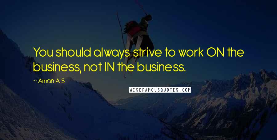 Aman A S Quotes: You should always strive to work ON the business, not IN the business.