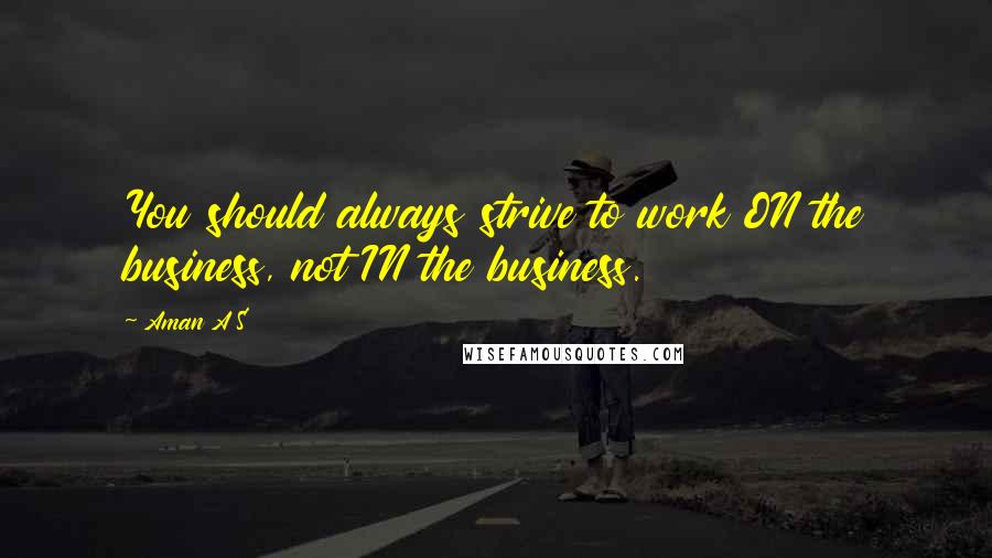 Aman A S Quotes: You should always strive to work ON the business, not IN the business.