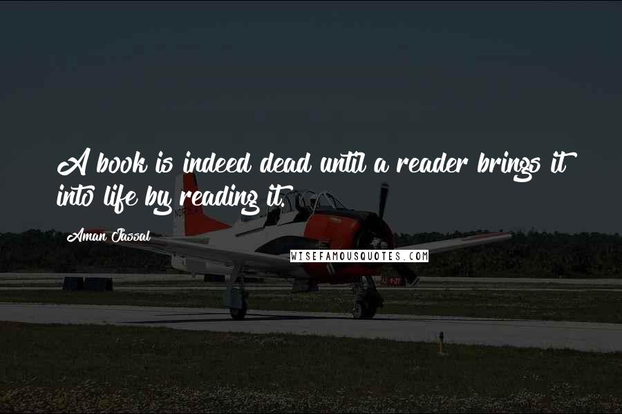 Aman Jassal Quotes: A book is indeed dead until a reader brings it into life by reading it.