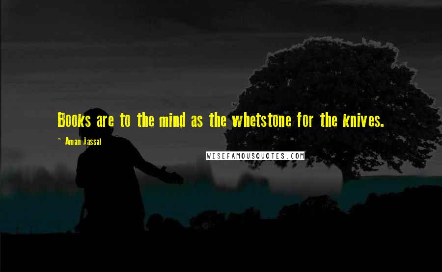 Aman Jassal Quotes: Books are to the mind as the whetstone for the knives.