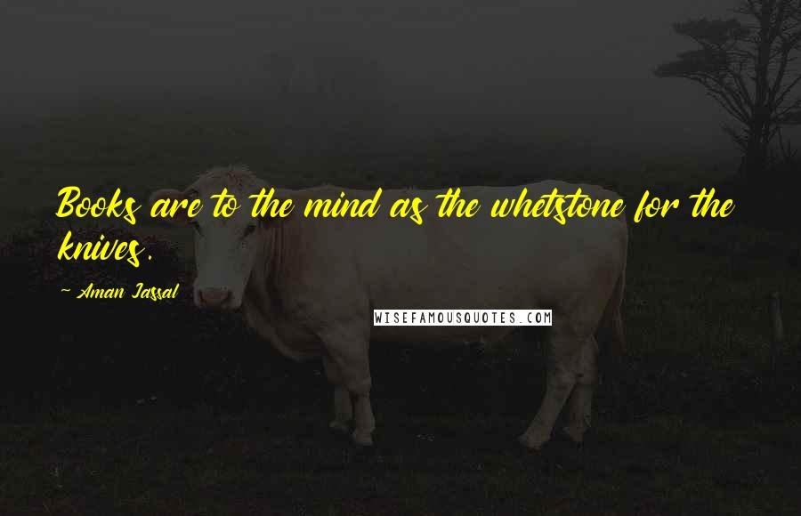 Aman Jassal Quotes: Books are to the mind as the whetstone for the knives.