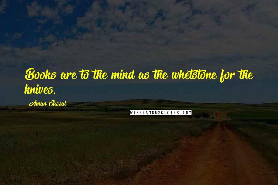 Aman Jassal Quotes: Books are to the mind as the whetstone for the knives.