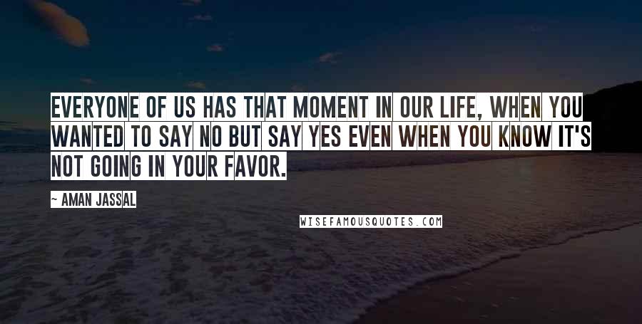 Aman Jassal Quotes: Everyone of us has that moment in our life, when you wanted to say NO but say YES even when you know it's not going in your favor.