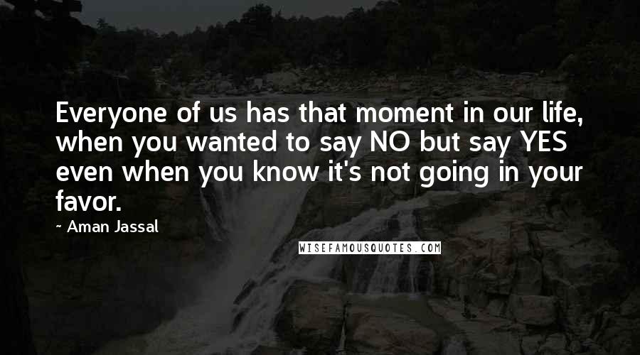 Aman Jassal Quotes: Everyone of us has that moment in our life, when you wanted to say NO but say YES even when you know it's not going in your favor.
