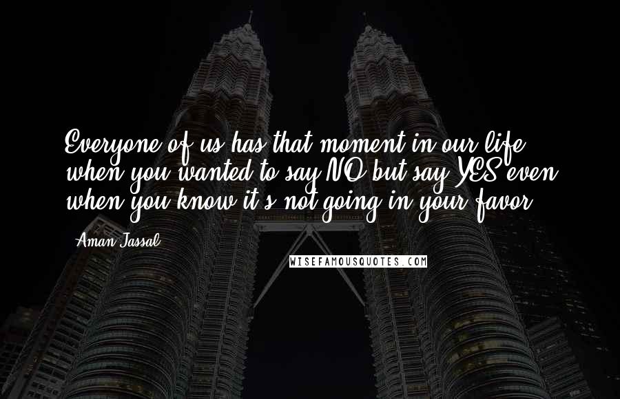 Aman Jassal Quotes: Everyone of us has that moment in our life, when you wanted to say NO but say YES even when you know it's not going in your favor.