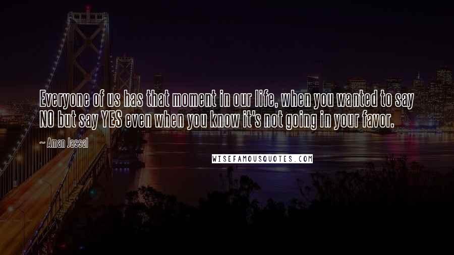 Aman Jassal Quotes: Everyone of us has that moment in our life, when you wanted to say NO but say YES even when you know it's not going in your favor.