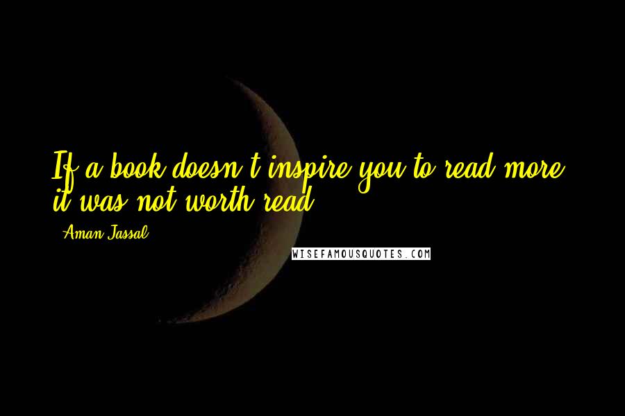 Aman Jassal Quotes: If a book doesn't inspire you to read more, it was not worth read.