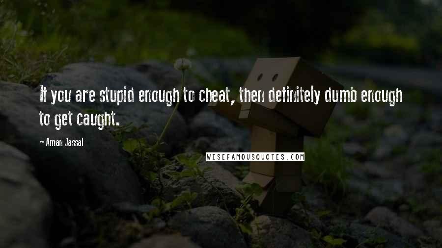 Aman Jassal Quotes: If you are stupid enough to cheat, then definitely dumb enough to get caught.