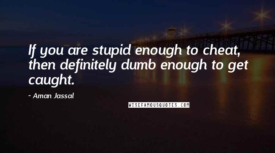 Aman Jassal Quotes: If you are stupid enough to cheat, then definitely dumb enough to get caught.