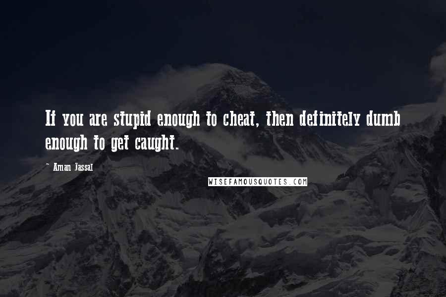 Aman Jassal Quotes: If you are stupid enough to cheat, then definitely dumb enough to get caught.