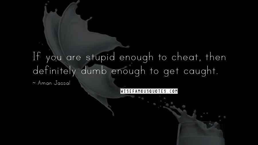 Aman Jassal Quotes: If you are stupid enough to cheat, then definitely dumb enough to get caught.