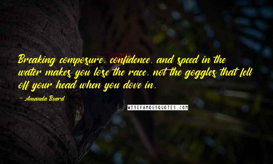 Amanda Beard Quotes: Breaking composure, confidence, and speed in the water makes you lose the race, not the goggles that fell off your head when you dove in.