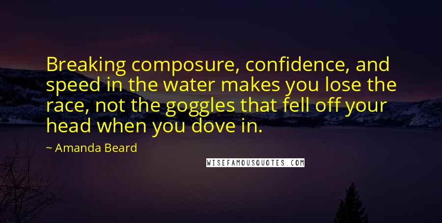 Amanda Beard Quotes: Breaking composure, confidence, and speed in the water makes you lose the race, not the goggles that fell off your head when you dove in.