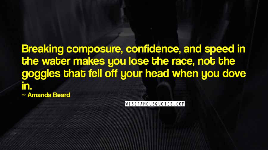 Amanda Beard Quotes: Breaking composure, confidence, and speed in the water makes you lose the race, not the goggles that fell off your head when you dove in.