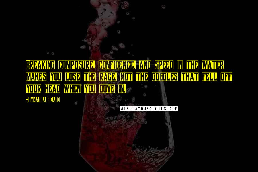 Amanda Beard Quotes: Breaking composure, confidence, and speed in the water makes you lose the race, not the goggles that fell off your head when you dove in.