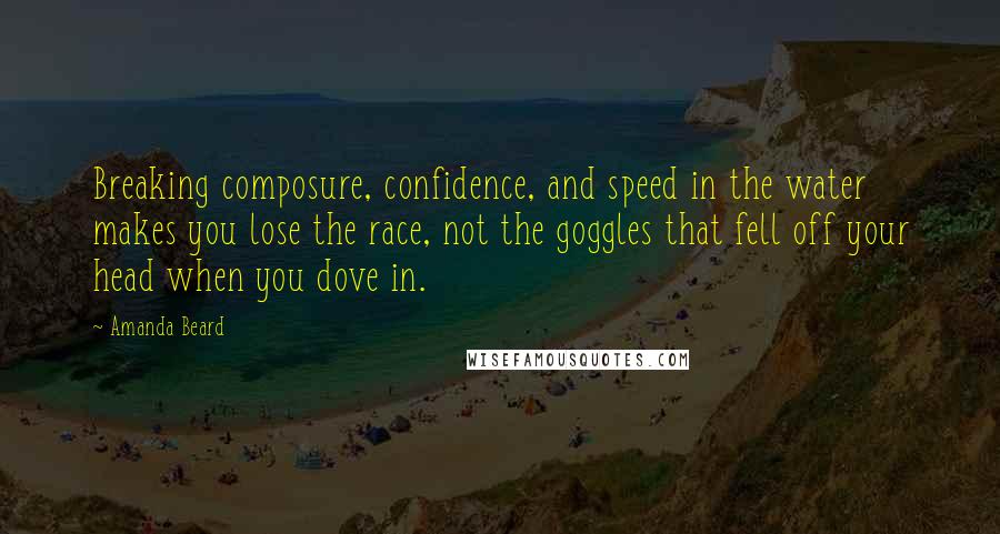 Amanda Beard Quotes: Breaking composure, confidence, and speed in the water makes you lose the race, not the goggles that fell off your head when you dove in.