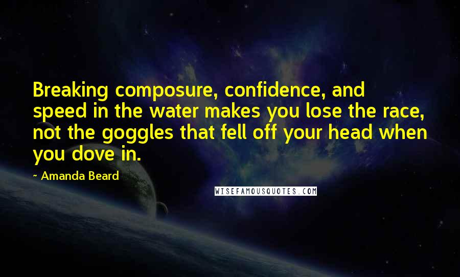 Amanda Beard Quotes: Breaking composure, confidence, and speed in the water makes you lose the race, not the goggles that fell off your head when you dove in.