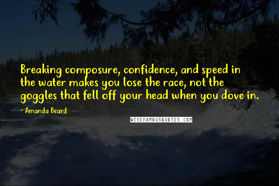 Amanda Beard Quotes: Breaking composure, confidence, and speed in the water makes you lose the race, not the goggles that fell off your head when you dove in.