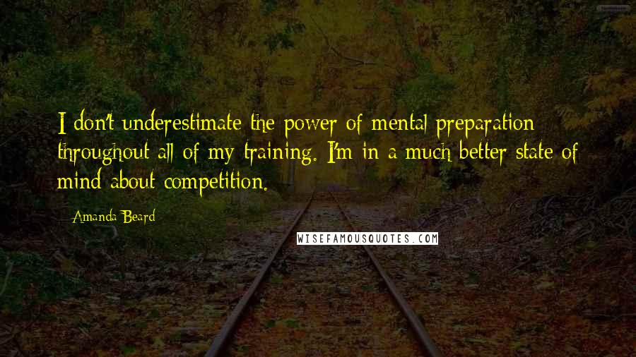 Amanda Beard Quotes: I don't underestimate the power of mental preparation throughout all of my training. I'm in a much better state of mind about competition.