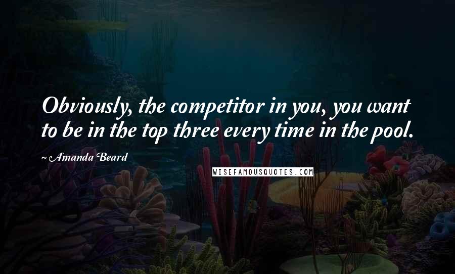 Amanda Beard Quotes: Obviously, the competitor in you, you want to be in the top three every time in the pool.