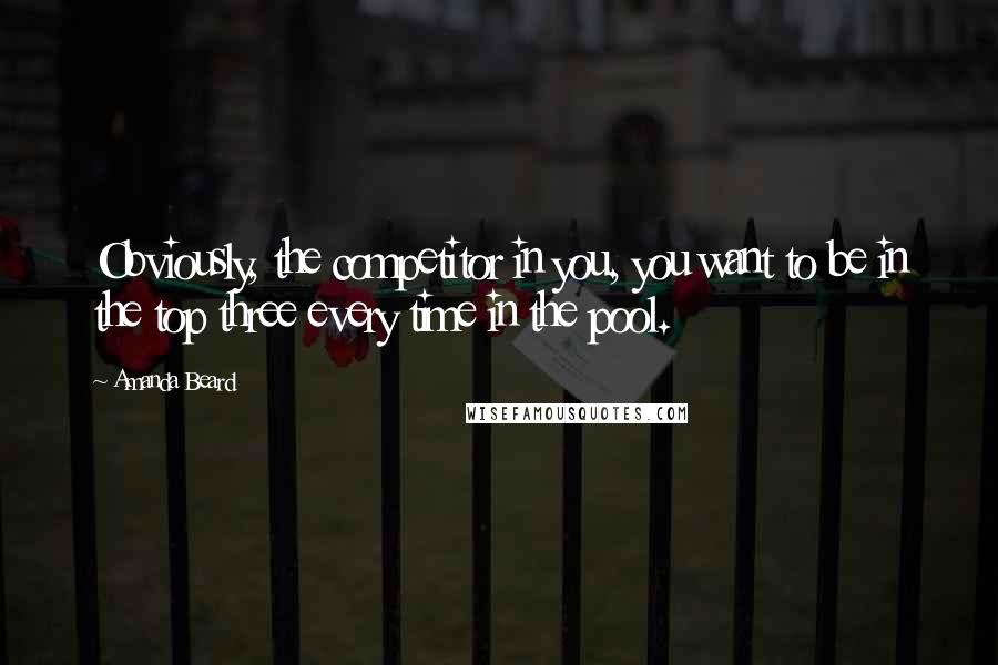 Amanda Beard Quotes: Obviously, the competitor in you, you want to be in the top three every time in the pool.