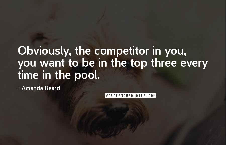Amanda Beard Quotes: Obviously, the competitor in you, you want to be in the top three every time in the pool.