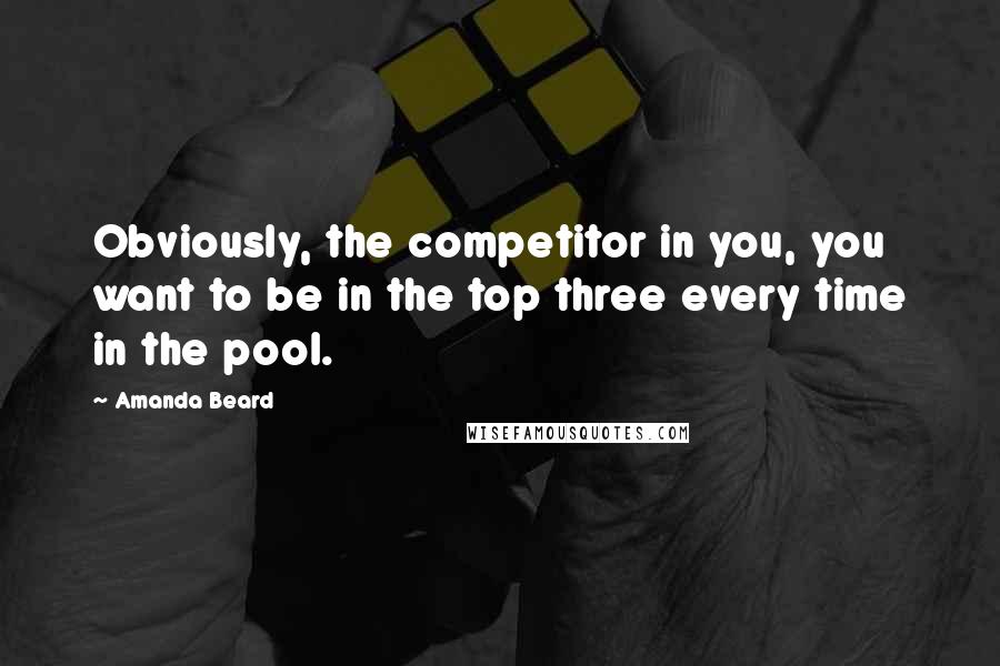 Amanda Beard Quotes: Obviously, the competitor in you, you want to be in the top three every time in the pool.