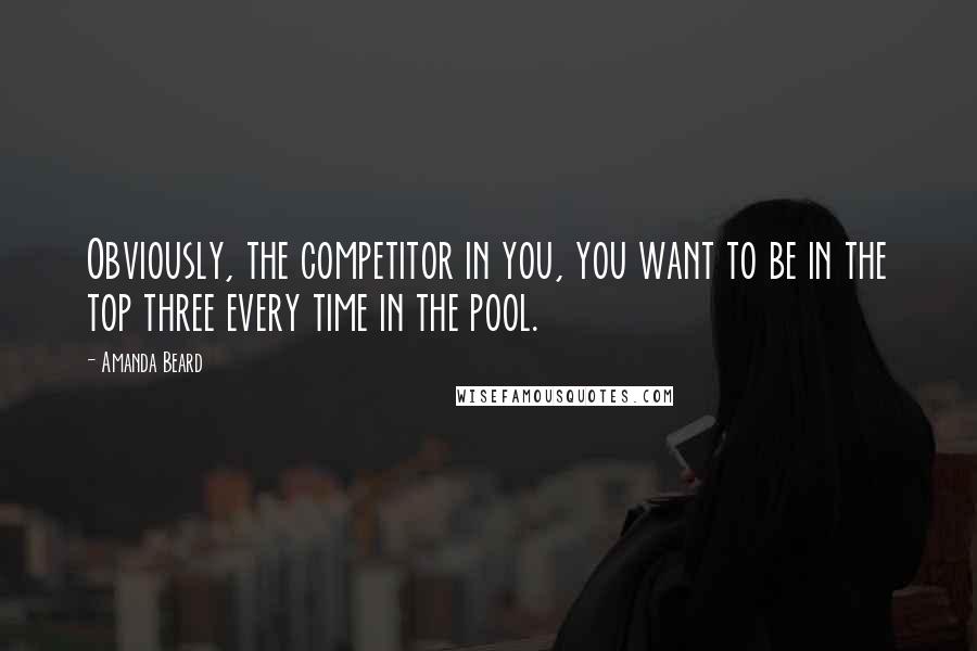 Amanda Beard Quotes: Obviously, the competitor in you, you want to be in the top three every time in the pool.