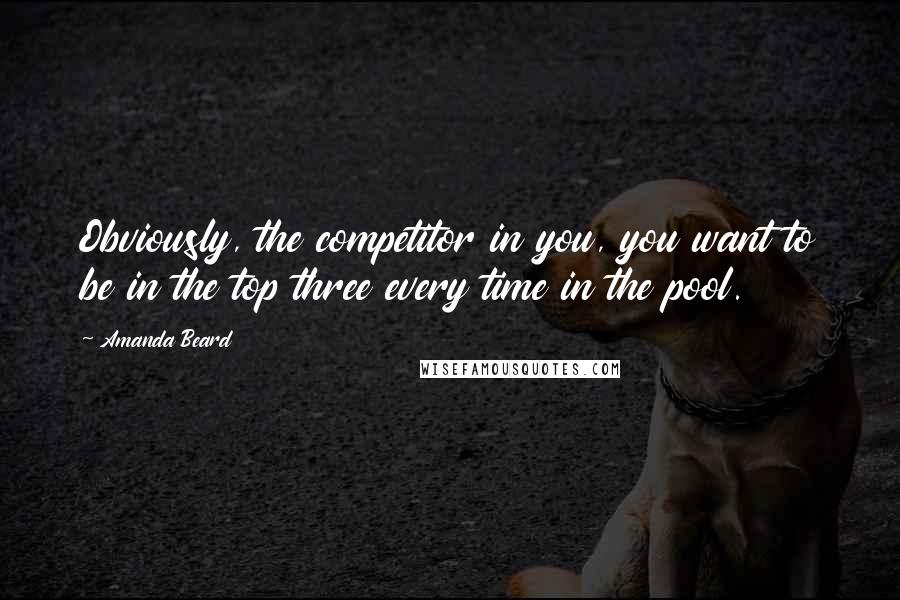 Amanda Beard Quotes: Obviously, the competitor in you, you want to be in the top three every time in the pool.