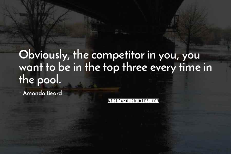Amanda Beard Quotes: Obviously, the competitor in you, you want to be in the top three every time in the pool.