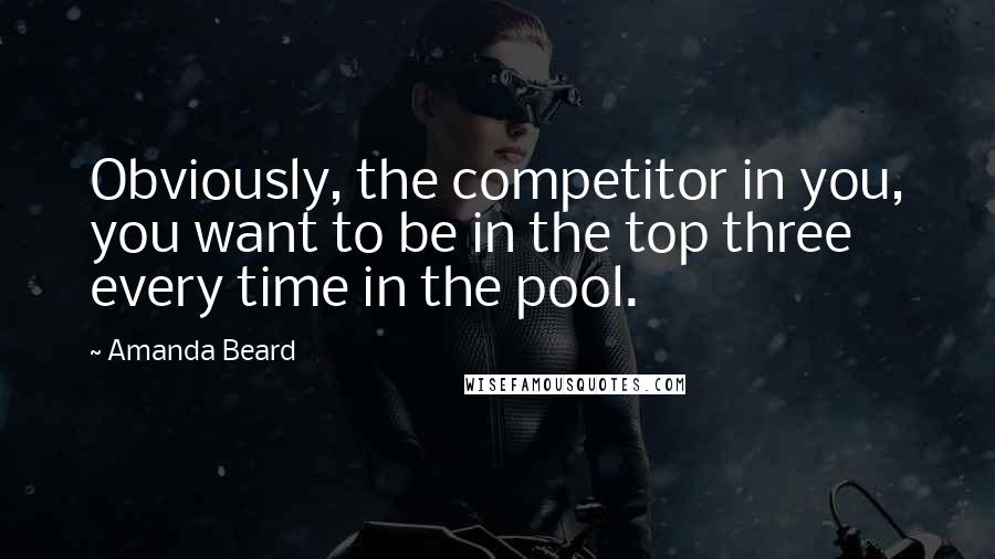 Amanda Beard Quotes: Obviously, the competitor in you, you want to be in the top three every time in the pool.