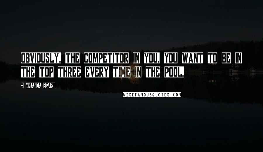 Amanda Beard Quotes: Obviously, the competitor in you, you want to be in the top three every time in the pool.