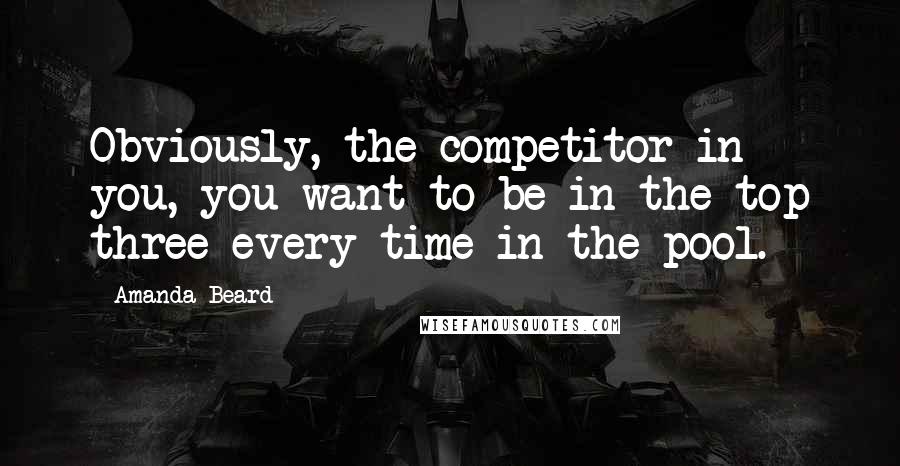 Amanda Beard Quotes: Obviously, the competitor in you, you want to be in the top three every time in the pool.