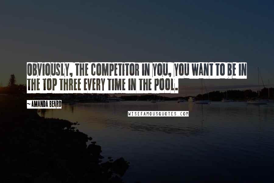 Amanda Beard Quotes: Obviously, the competitor in you, you want to be in the top three every time in the pool.
