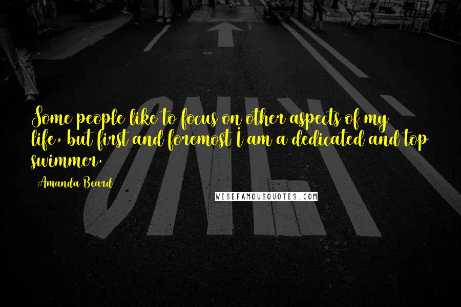 Amanda Beard Quotes: Some people like to focus on other aspects of my life, but first and foremost I am a dedicated and top swimmer.