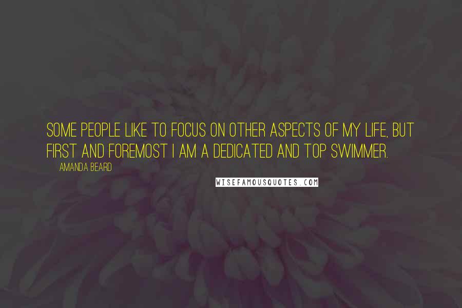 Amanda Beard Quotes: Some people like to focus on other aspects of my life, but first and foremost I am a dedicated and top swimmer.