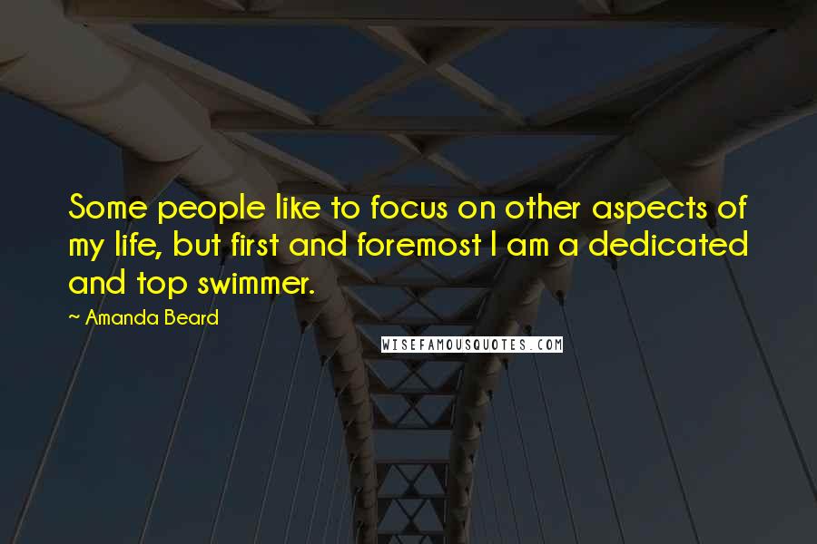 Amanda Beard Quotes: Some people like to focus on other aspects of my life, but first and foremost I am a dedicated and top swimmer.