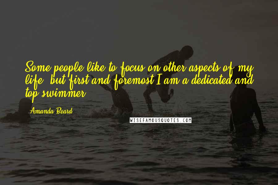 Amanda Beard Quotes: Some people like to focus on other aspects of my life, but first and foremost I am a dedicated and top swimmer.