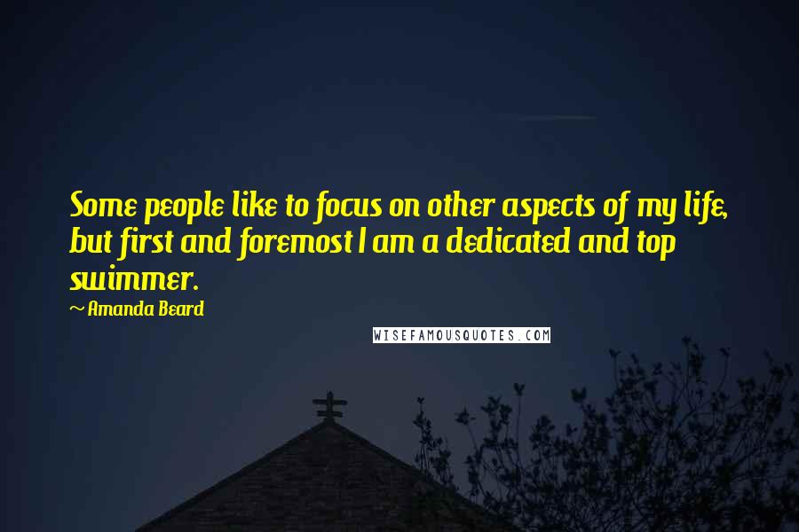 Amanda Beard Quotes: Some people like to focus on other aspects of my life, but first and foremost I am a dedicated and top swimmer.