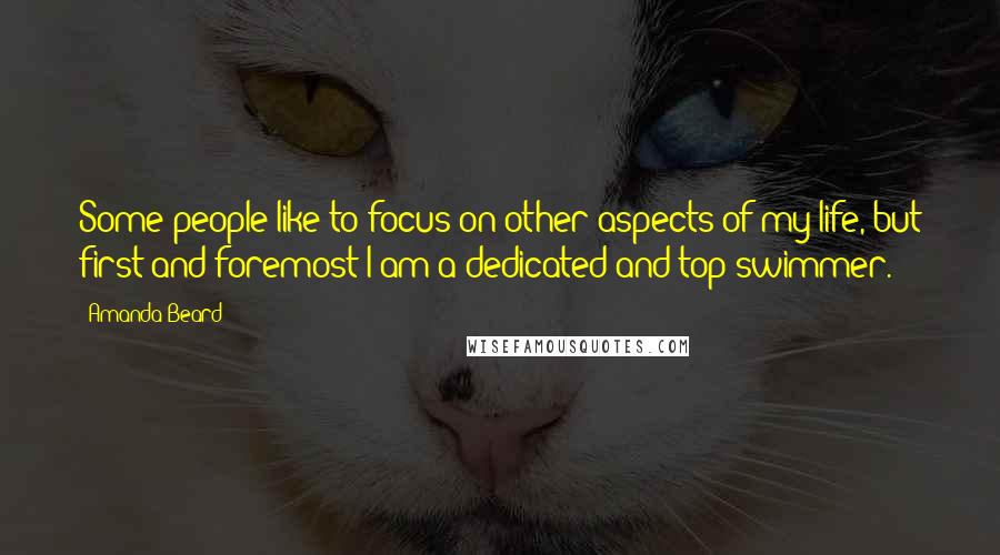 Amanda Beard Quotes: Some people like to focus on other aspects of my life, but first and foremost I am a dedicated and top swimmer.