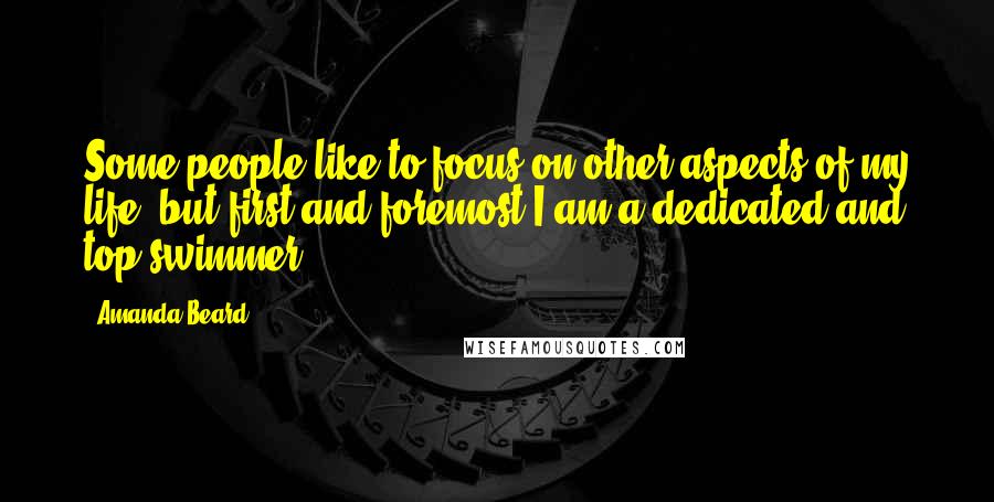 Amanda Beard Quotes: Some people like to focus on other aspects of my life, but first and foremost I am a dedicated and top swimmer.