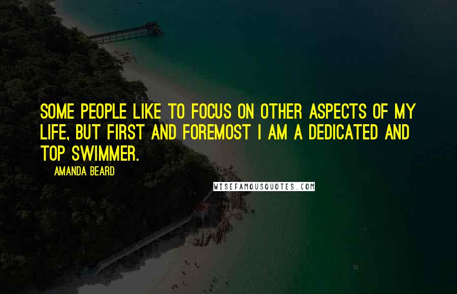 Amanda Beard Quotes: Some people like to focus on other aspects of my life, but first and foremost I am a dedicated and top swimmer.