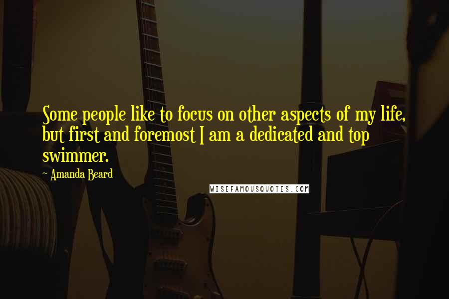 Amanda Beard Quotes: Some people like to focus on other aspects of my life, but first and foremost I am a dedicated and top swimmer.