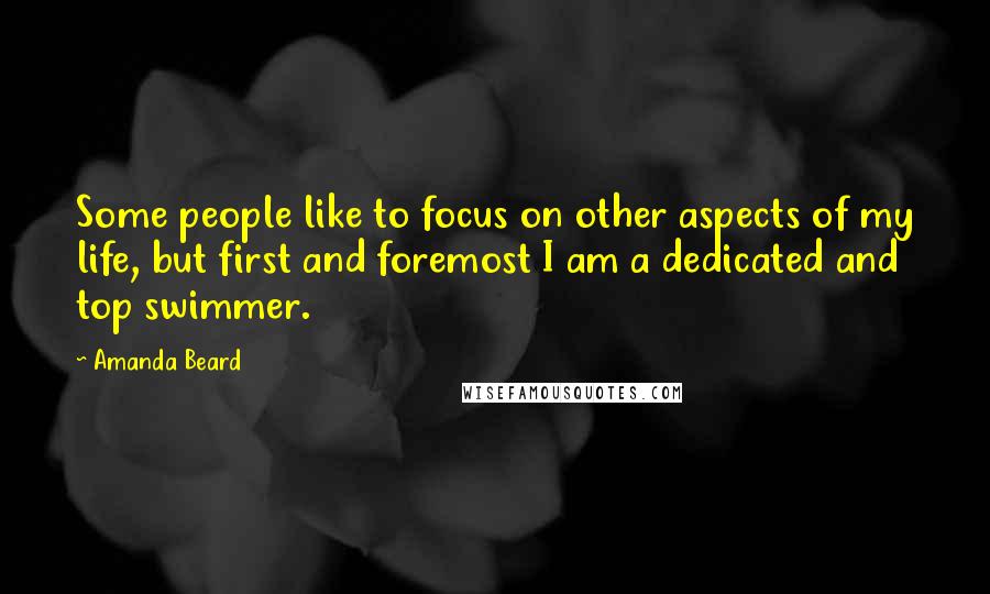 Amanda Beard Quotes: Some people like to focus on other aspects of my life, but first and foremost I am a dedicated and top swimmer.