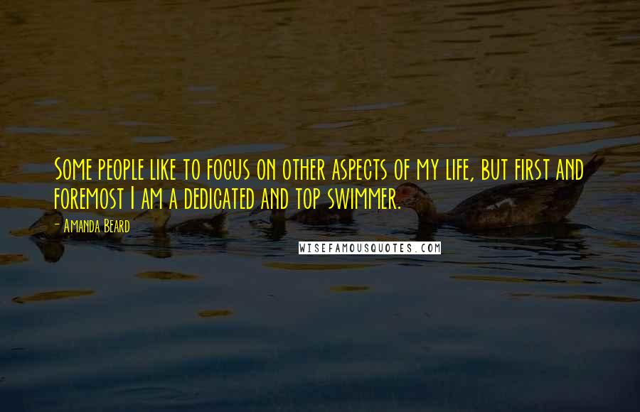 Amanda Beard Quotes: Some people like to focus on other aspects of my life, but first and foremost I am a dedicated and top swimmer.