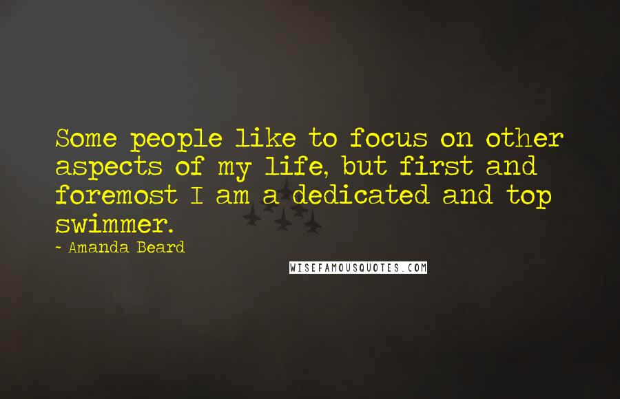 Amanda Beard Quotes: Some people like to focus on other aspects of my life, but first and foremost I am a dedicated and top swimmer.