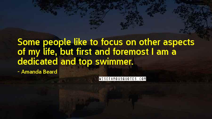 Amanda Beard Quotes: Some people like to focus on other aspects of my life, but first and foremost I am a dedicated and top swimmer.