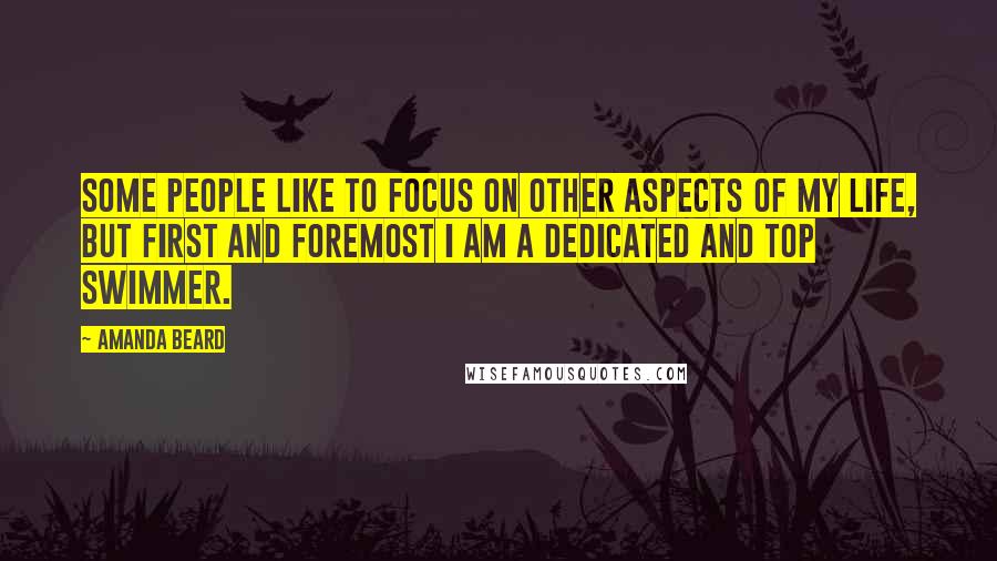 Amanda Beard Quotes: Some people like to focus on other aspects of my life, but first and foremost I am a dedicated and top swimmer.