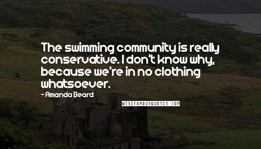 Amanda Beard Quotes: The swimming community is really conservative. I don't know why, because we're in no clothing whatsoever.