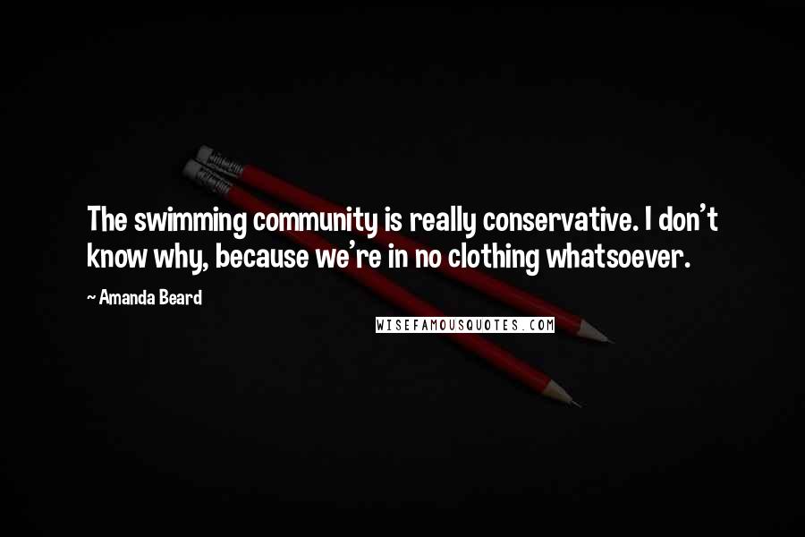 Amanda Beard Quotes: The swimming community is really conservative. I don't know why, because we're in no clothing whatsoever.